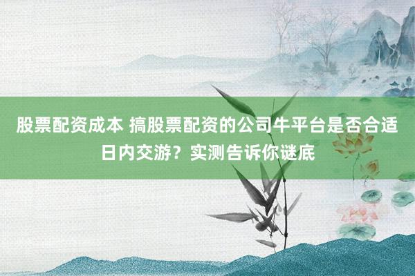 股票配资成本 搞股票配资的公司牛平台是否合适日内交游?实测告诉你谜底