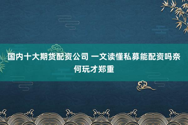 国内十大期货配资公司 一文读懂私募能配资吗奈何玩才郑重