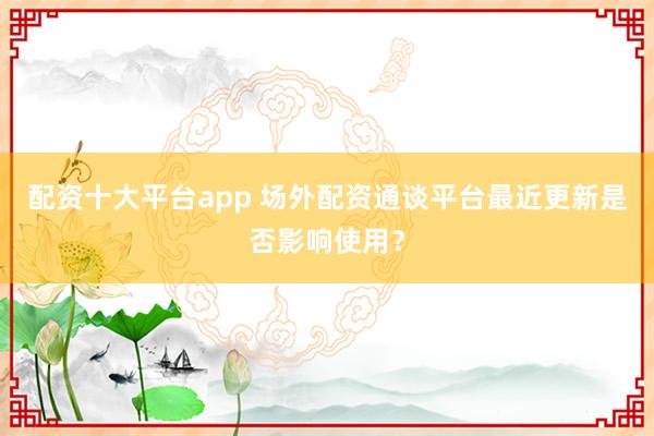 配资十大平台app 场外配资通谈平台最近更新是否影响使用？