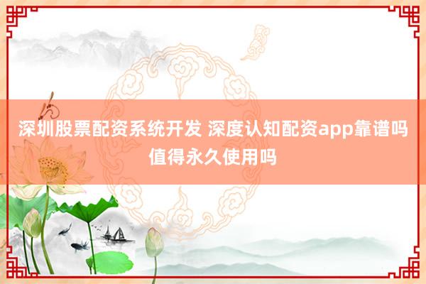 深圳股票配资系统开发 深度认知配资app靠谱吗值得永久使用吗