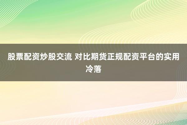 股票配资炒股交流 对比期货正规配资平台的实用冷落