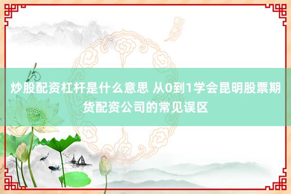 炒股配资杠杆是什么意思 从0到1学会昆明股票期货配资公司的常见误区
