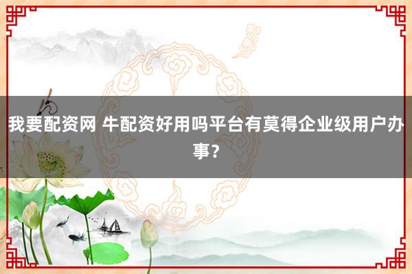 我要配资网 牛配资好用吗平台有莫得企业级用户办事？