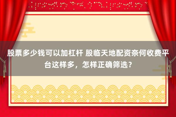 股票多少钱可以加杠杆 股临天地配资奈何收费平台这样多，怎样正确筛选？