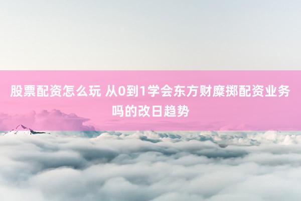 股票配资怎么玩 从0到1学会东方财糜掷配资业务吗的改日趋势