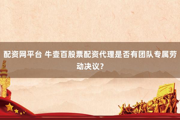 配资网平台 牛壹百股票配资代理是否有团队专属劳动决议？