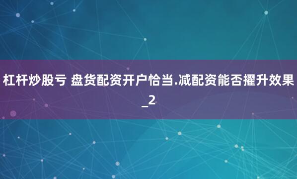 杠杆炒股亏 盘货配资开户恰当.减配资能否擢升效果_2
