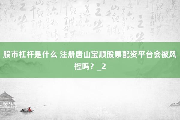 股市杠杆是什么 注册唐山宝顺股票配资平台会被风控吗？_2