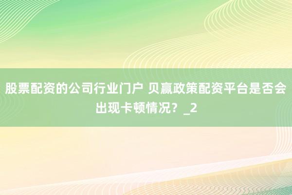 股票配资的公司行业门户 贝赢政策配资平台是否会出现卡顿情况？_2